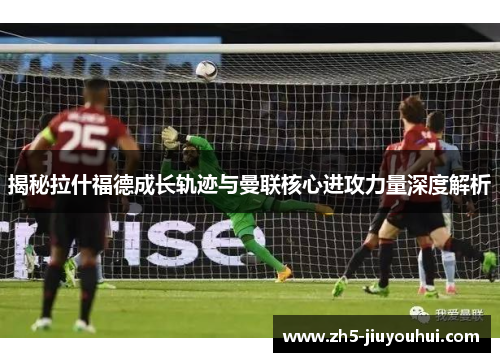 揭秘拉什福德成长轨迹与曼联核心进攻力量深度解析