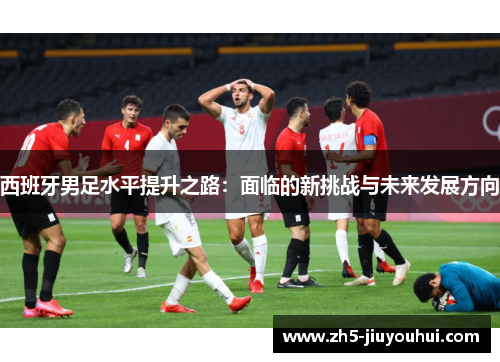 西班牙男足水平提升之路:面临的新挑战与未来发展方向 西班牙男足水平提升之路:面临的新挑战与未来发展方向