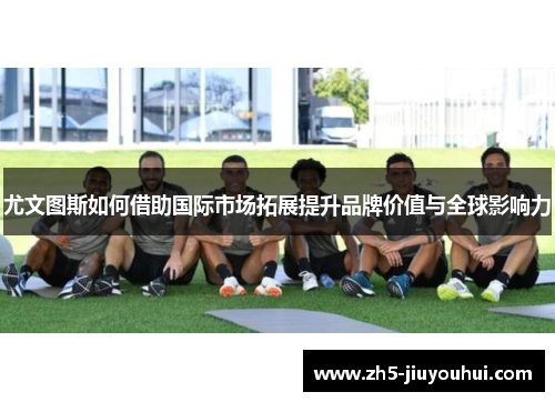 尤文图斯如何借助国际市场拓展提升品牌价值与全球影响力