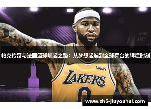 帕克传奇与法国篮球崛起之路：从梦想起航到全球舞台的辉煌时刻