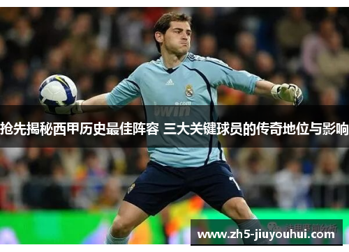 抢先揭秘西甲历史最佳阵容 三大关键球员的传奇地位与影响