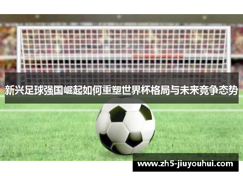 新兴足球强国崛起如何重塑世界杯格局与未来竞争态势 新兴足球强国崛起如何重塑世界杯格局与未来竞争态势