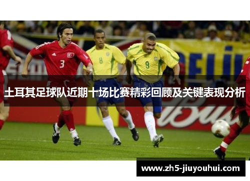 土耳其足球队近期十场比赛精彩回顾及关键表现分析 土耳其足球队近期十场比赛精彩回顾及关键表现分析