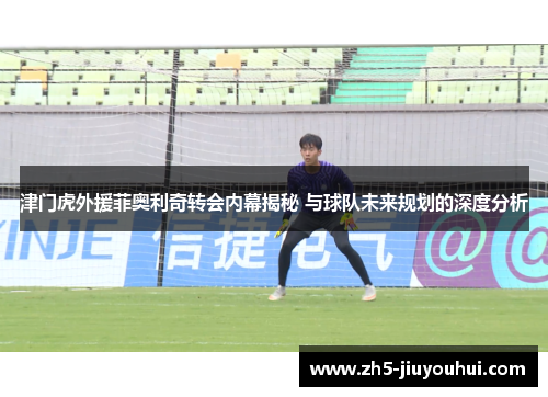 津门虎外援菲奥利奇转会内幕揭秘 与球队未来规划的深度分析