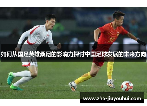如何从国足英雄桑尼的影响力探讨中国足球发展的未来方向