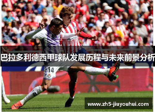 巴拉多利德西甲球队发展历程与未来前景分析 巴拉多利德西甲球队发展历程与未来前景分析