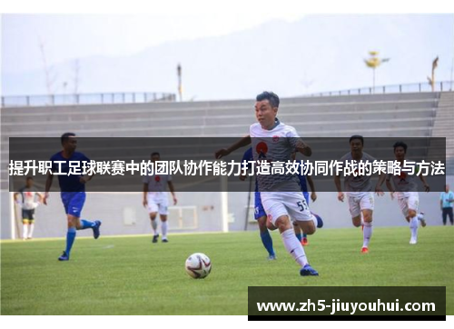 提升职工足球联赛中的团队协作能力打造高效协同作战的策略与方法 提升职工足球联赛中的团队协作能力打造高效协同作战的策略与方法