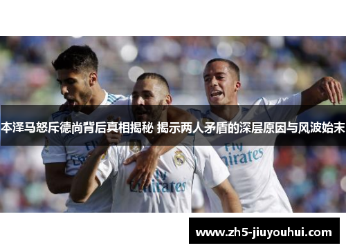 本泽马怒斥德尚背后真相揭秘 揭示两人矛盾的深层原因与风波始末 本泽马怒斥德尚背后真相揭秘 揭示两人矛盾的深层原因与风波始末