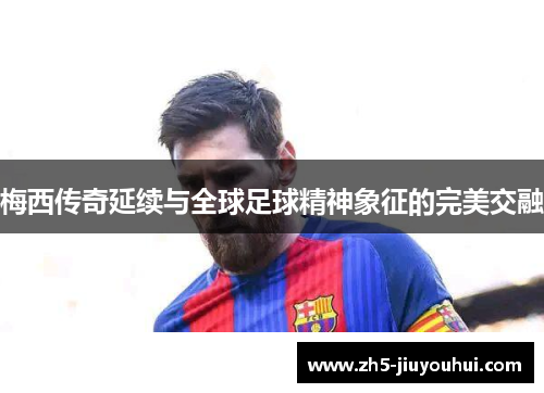 梅西传奇延续与全球足球精神象征的完美交融