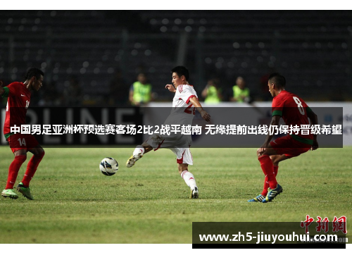 中国男足亚洲杯预选赛客场2比2战平越南 无缘提前出线仍保持晋级希望