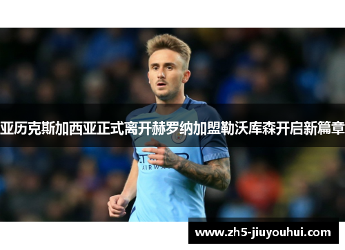 亚历克斯加西亚正式离开赫罗纳加盟勒沃库森开启新篇章