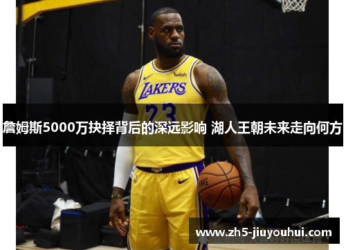 詹姆斯5000万抉择背后的深远影响 湖人王朝未来走向何方 詹姆斯5000万抉择背后的深远影响 湖人王朝未来走向何方