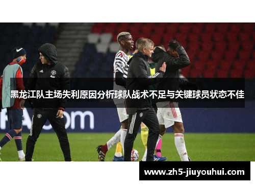 黑龙江队主场失利原因分析球队战术不足与关键球员状态不佳 黑龙江队主场失利原因分析球队战术不足与关键球员状态不佳